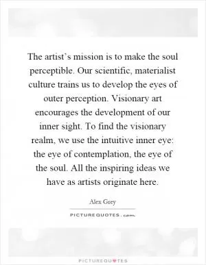 The artist’s mission is to make the soul perceptible. Our scientific, materialist culture trains us to develop the eyes of outer perception. Visionary art encourages the development of our inner sight. To find the visionary realm, we use the intuitive inner eye: the eye of contemplation, the eye of the soul. All the inspiring ideas we have as artists originate here Picture Quote #1