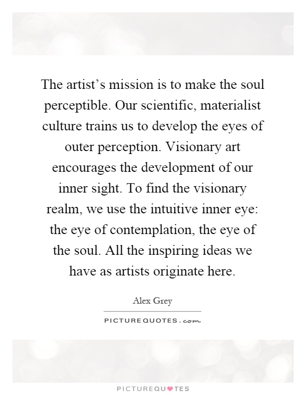 The artist's mission is to make the soul perceptible. Our scientific, materialist culture trains us to develop the eyes of outer perception. Visionary art encourages the development of our inner sight. To find the visionary realm, we use the intuitive inner eye: the eye of contemplation, the eye of the soul. All the inspiring ideas we have as artists originate here Picture Quote #1