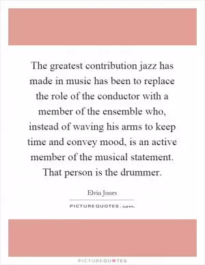 The greatest contribution jazz has made in music has been to replace the role of the conductor with a member of the ensemble who, instead of waving his arms to keep time and convey mood, is an active member of the musical statement. That person is the drummer Picture Quote #1