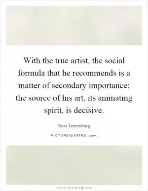 With the true artist, the social formula that he recommends is a matter of secondary importance; the source of his art, its animating spirit, is decisive Picture Quote #1