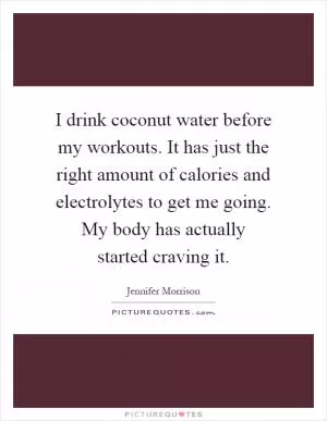 I drink coconut water before my workouts. It has just the right amount of calories and electrolytes to get me going. My body has actually started craving it Picture Quote #1