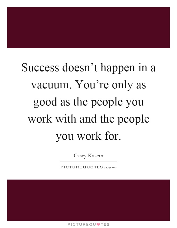 Success doesn't happen in a vacuum. You're only as good as the people you work with and the people you work for Picture Quote #1