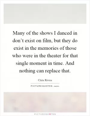 Many of the shows I danced in don’t exist on film, but they do exist in the memories of those who were in the theater for that single moment in time. And nothing can replace that Picture Quote #1