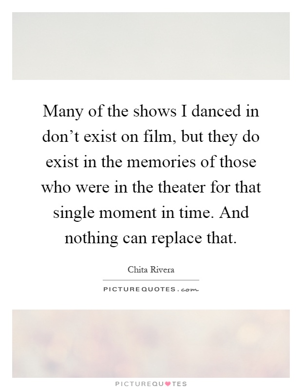 Many of the shows I danced in don't exist on film, but they do exist in the memories of those who were in the theater for that single moment in time. And nothing can replace that Picture Quote #1