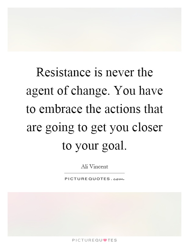 Resistance is never the agent of change. You have to embrace the actions that are going to get you closer to your goal Picture Quote #1