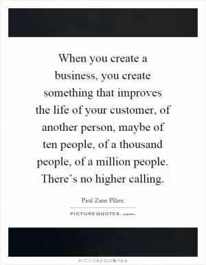 When you create a business, you create something that improves the life of your customer, of another person, maybe of ten people, of a thousand people, of a million people. There’s no higher calling Picture Quote #1