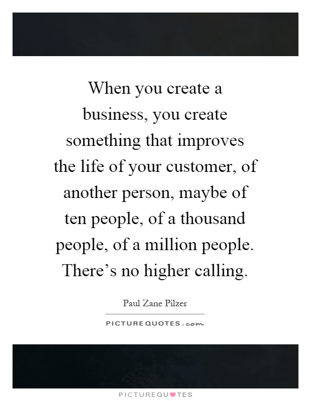 When you create a business, you create something that improves the life of your customer, of another person, maybe of ten people, of a thousand people, of a million people. There's no higher calling Picture Quote #1