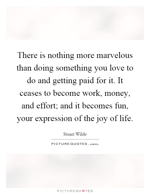 There is nothing more marvelous than doing something you love to do and getting paid for it. It ceases to become work, money, and effort; and it becomes fun, your expression of the joy of life Picture Quote #1