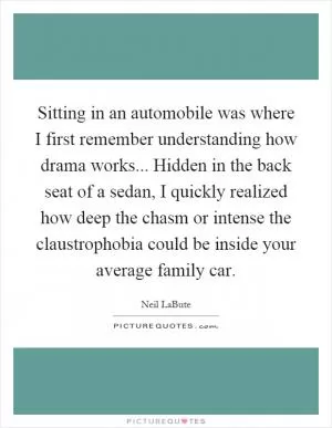 Sitting in an automobile was where I first remember understanding how drama works... Hidden in the back seat of a sedan, I quickly realized how deep the chasm or intense the claustrophobia could be inside your average family car Picture Quote #1