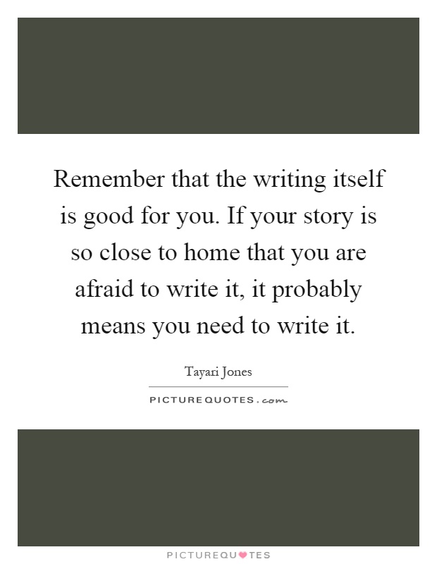 Remember that the writing itself is good for you. If your story is so close to home that you are afraid to write it, it probably means you need to write it Picture Quote #1