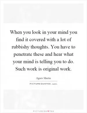 When you look in your mind you find it covered with a lot of rubbishy thoughts. You have to penetrate these and hear what your mind is telling you to do. Such work is original work Picture Quote #1