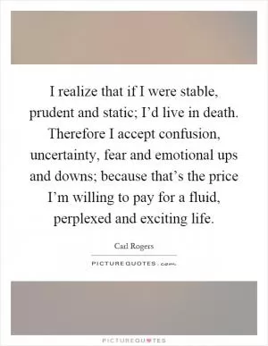 I realize that if I were stable, prudent and static; I’d live in death. Therefore I accept confusion, uncertainty, fear and emotional ups and downs; because that’s the price I’m willing to pay for a fluid, perplexed and exciting life Picture Quote #1