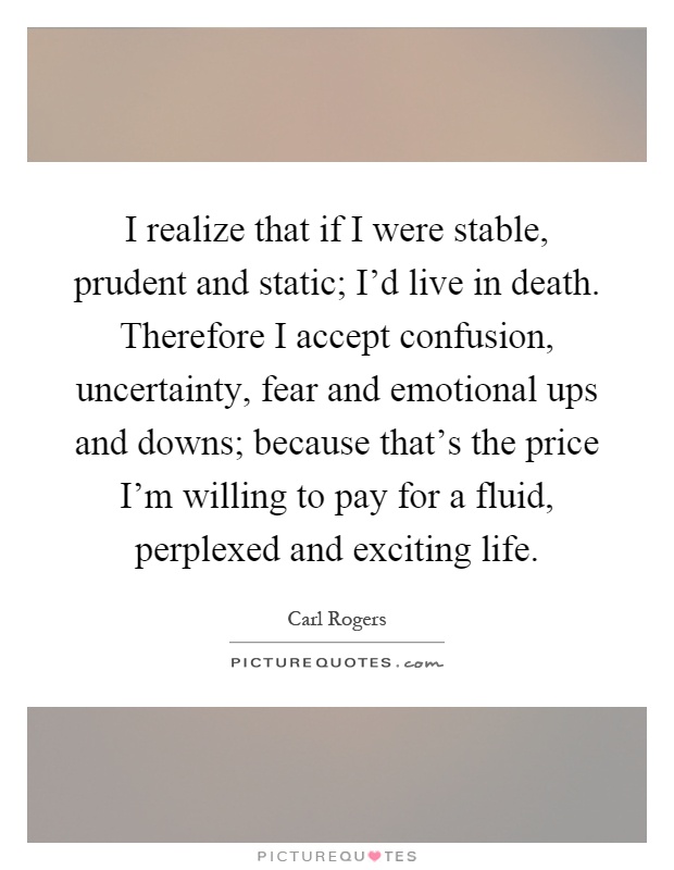 I realize that if I were stable, prudent and static; I'd live in death. Therefore I accept confusion, uncertainty, fear and emotional ups and downs; because that's the price I'm willing to pay for a fluid, perplexed and exciting life Picture Quote #1