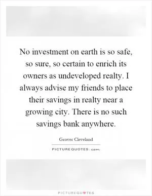 No investment on earth is so safe, so sure, so certain to enrich its owners as undeveloped realty. I always advise my friends to place their savings in realty near a growing city. There is no such savings bank anywhere Picture Quote #1