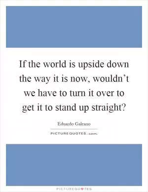 If the world is upside down the way it is now, wouldn’t we have to turn it over to get it to stand up straight? Picture Quote #1