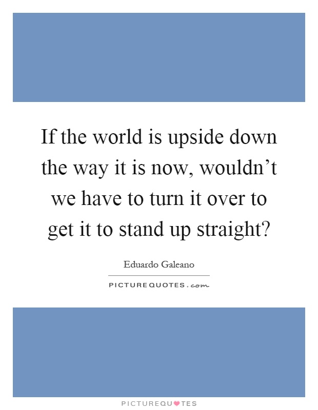 If the world is upside down the way it is now, wouldn't we have to turn it over to get it to stand up straight? Picture Quote #1