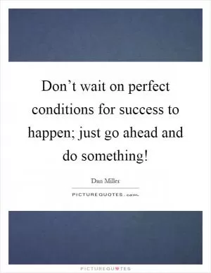 Don’t wait on perfect conditions for success to happen; just go ahead and do something! Picture Quote #1