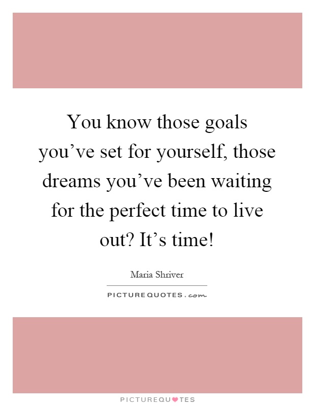 You know those goals you've set for yourself, those dreams you've been waiting for the perfect time to live out? It's time! Picture Quote #1