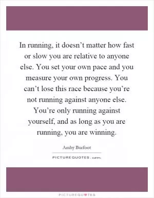 In running, it doesn’t matter how fast or slow you are relative to anyone else. You set your own pace and you measure your own progress. You can’t lose this race because you’re not running against anyone else. You’re only running against yourself, and as long as you are running, you are winning Picture Quote #1