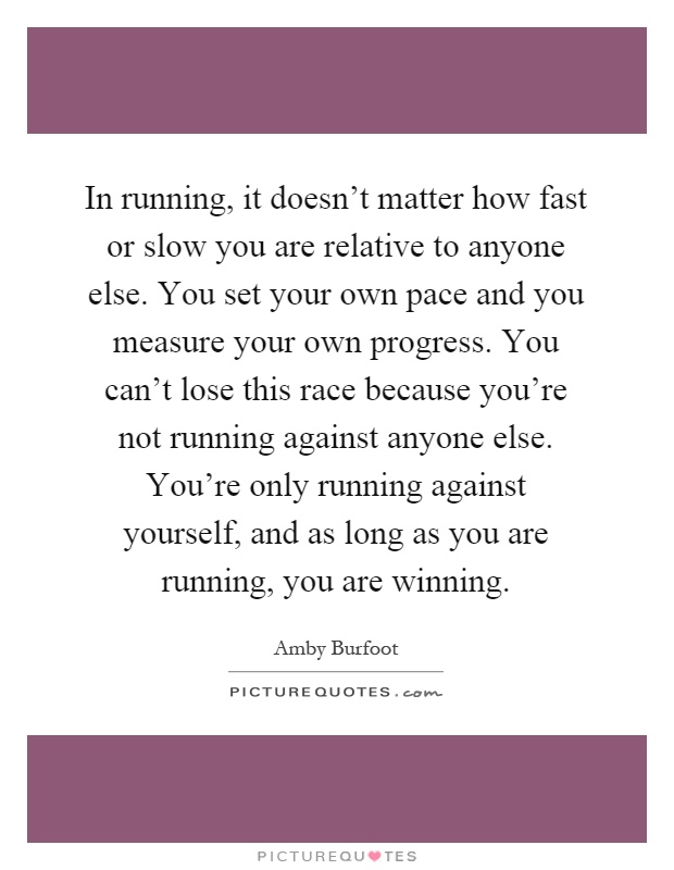 In running, it doesn't matter how fast or slow you are relative to anyone else. You set your own pace and you measure your own progress. You can't lose this race because you're not running against anyone else. You're only running against yourself, and as long as you are running, you are winning Picture Quote #1