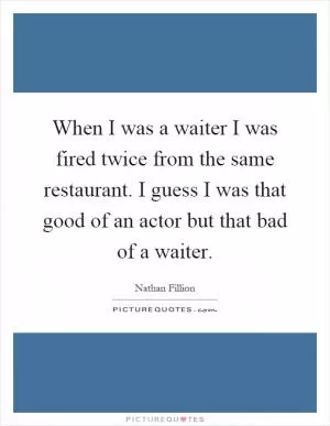 When I was a waiter I was fired twice from the same restaurant. I guess I was that good of an actor but that bad of a waiter Picture Quote #1