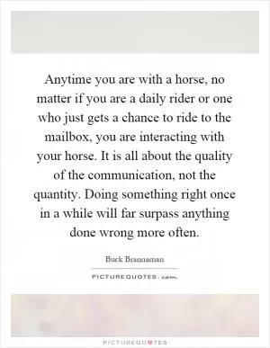 Anytime you are with a horse, no matter if you are a daily rider or one who just gets a chance to ride to the mailbox, you are interacting with your horse. It is all about the quality of the communication, not the quantity. Doing something right once in a while will far surpass anything done wrong more often Picture Quote #1