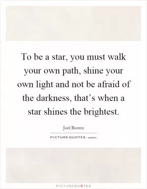 To be a star, you must walk your own path, shine your own light and not be afraid of the darkness, that’s when a star shines the brightest Picture Quote #1