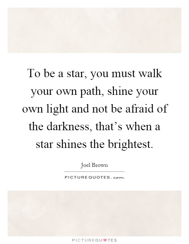 To be a star, you must walk your own path, shine your own light and not be afraid of the darkness, that's when a star shines the brightest Picture Quote #1