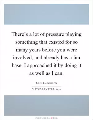There’s a lot of pressure playing something that existed for so many years before you were involved, and already has a fan base. I approached it by doing it as well as I can Picture Quote #1
