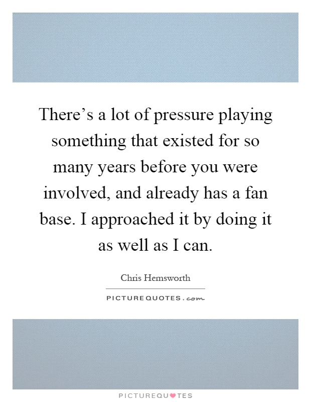There's a lot of pressure playing something that existed for so many years before you were involved, and already has a fan base. I approached it by doing it as well as I can Picture Quote #1