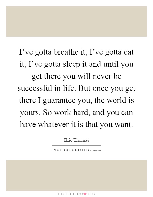 I've gotta breathe it, I've gotta eat it, I've gotta sleep it and until you get there you will never be successful in life. But once you get there I guarantee you, the world is yours. So work hard, and you can have whatever it is that you want Picture Quote #1