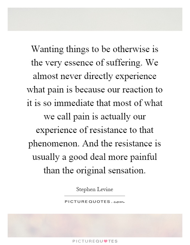Wanting things to be otherwise is the very essence of suffering. We almost never directly experience what pain is because our reaction to it is so immediate that most of what we call pain is actually our experience of resistance to that phenomenon. And the resistance is usually a good deal more painful than the original sensation Picture Quote #1