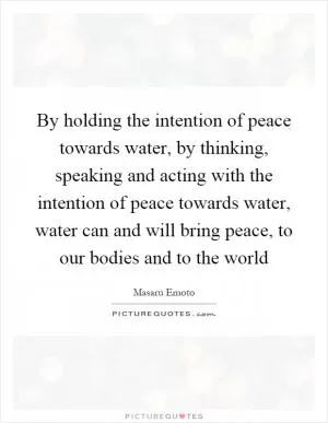 By holding the intention of peace towards water, by thinking, speaking and acting with the intention of peace towards water, water can and will bring peace, to our bodies and to the world Picture Quote #1