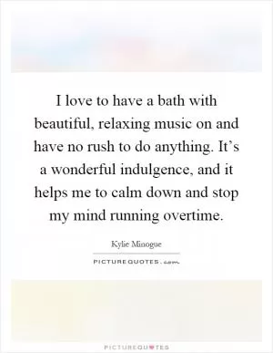 I love to have a bath with beautiful, relaxing music on and have no rush to do anything. It’s a wonderful indulgence, and it helps me to calm down and stop my mind running overtime Picture Quote #1