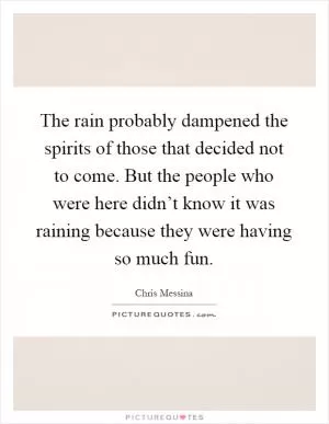 The rain probably dampened the spirits of those that decided not to come. But the people who were here didn’t know it was raining because they were having so much fun Picture Quote #1