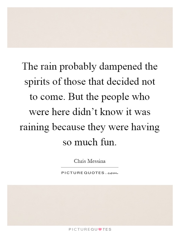 The rain probably dampened the spirits of those that decided not to come. But the people who were here didn't know it was raining because they were having so much fun Picture Quote #1
