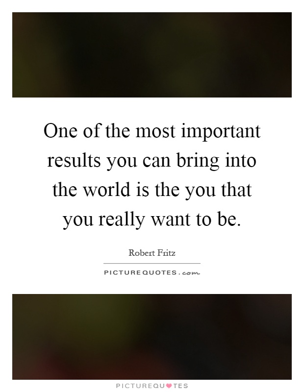 One of the most important results you can bring into the world is the you that you really want to be Picture Quote #1