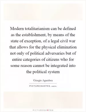Modern totalitarianism can be defined as the establishment, by means of the state of exception, of a legal civil war that allows for the physical elimination not only of political adversaries but of entire categories of citizens who for some reason cannot be integrated into the political system Picture Quote #1