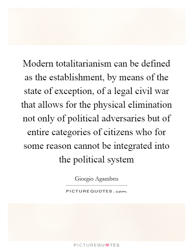 Modern totalitarianism can be defined as the establishment, by means of the state of exception, of a legal civil war that allows for the physical elimination not only of political adversaries but of entire categories of citizens who for some reason cannot be integrated into the political system Picture Quote #1