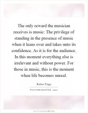 The only reward the musician receives is music: The privilege of standing in the presence of music when it leans over and takes unto its confidence. As it is for the audience. In this moment everything else is irrelevant and without power. For those in music, this is the moment when life becomes unreal Picture Quote #1