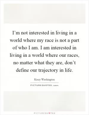 I’m not interested in living in a world where my race is not a part of who I am. I am interested in living in a world where our races, no matter what they are, don’t define our trajectory in life Picture Quote #1