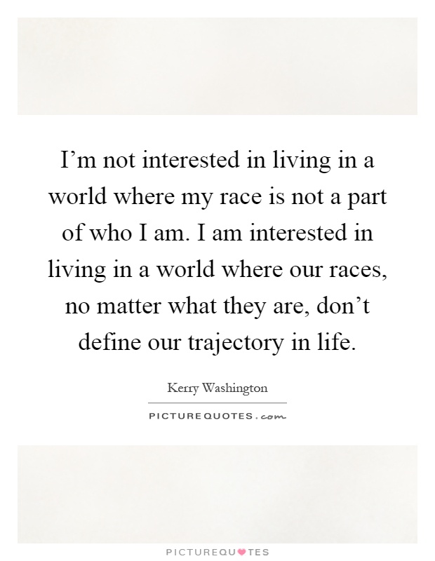 I'm not interested in living in a world where my race is not a part of who I am. I am interested in living in a world where our races, no matter what they are, don't define our trajectory in life Picture Quote #1