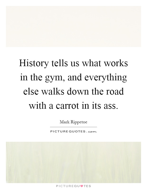 History tells us what works in the gym, and everything else walks down the road with a carrot in its ass Picture Quote #1