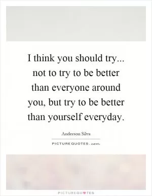 I think you should try... not to try to be better than everyone around you, but try to be better than yourself everyday Picture Quote #1