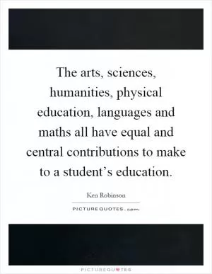 The arts, sciences, humanities, physical education, languages and maths all have equal and central contributions to make to a student’s education Picture Quote #1