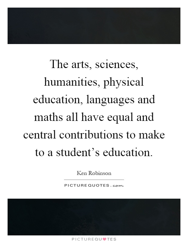 The arts, sciences, humanities, physical education, languages and maths all have equal and central contributions to make to a student's education Picture Quote #1