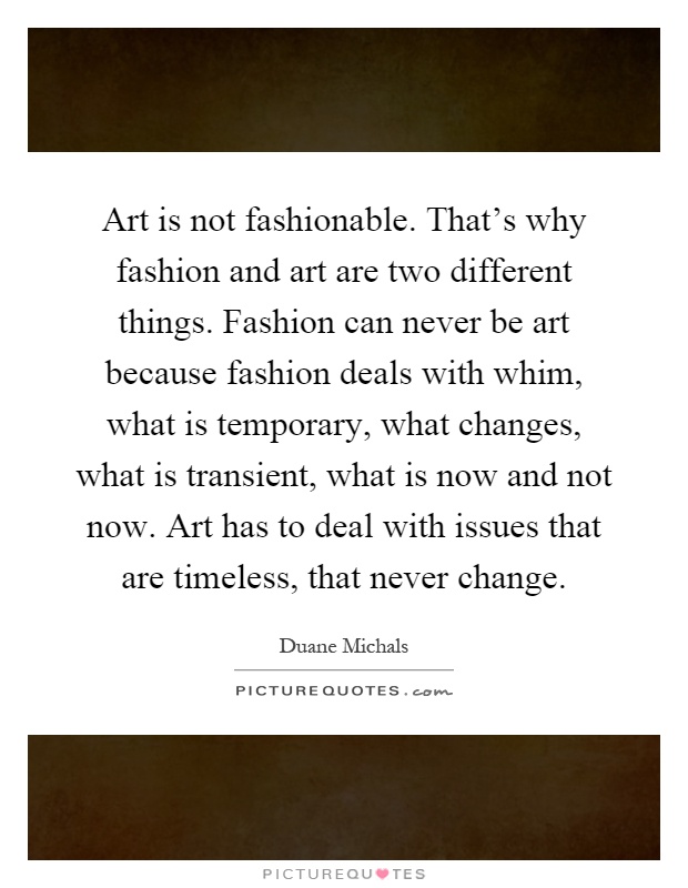 Art is not fashionable. That's why fashion and art are two different things. Fashion can never be art because fashion deals with whim, what is temporary, what changes, what is transient, what is now and not now. Art has to deal with issues that are timeless, that never change Picture Quote #1