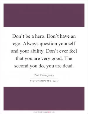 Don’t be a hero. Don’t have an ego. Always question yourself and your ability. Don’t ever feel that you are very good. The second you do, you are dead Picture Quote #1