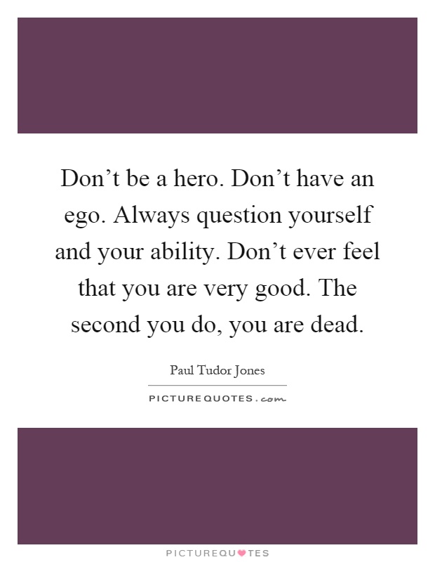 Don't be a hero. Don't have an ego. Always question yourself and your ability. Don't ever feel that you are very good. The second you do, you are dead Picture Quote #1