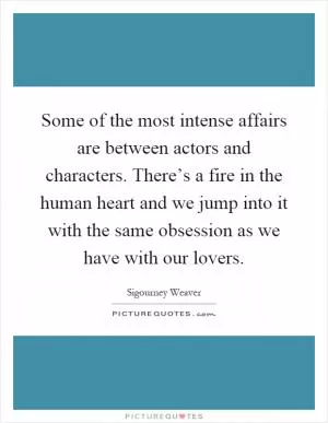 Some of the most intense affairs are between actors and characters. There’s a fire in the human heart and we jump into it with the same obsession as we have with our lovers Picture Quote #1